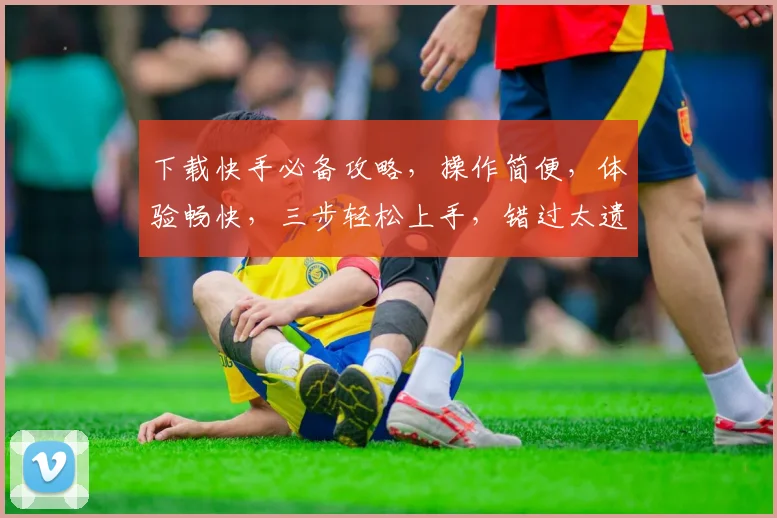 下载快手必备攻略，操作简便，体验畅快，三步轻松上手，错过太遗憾