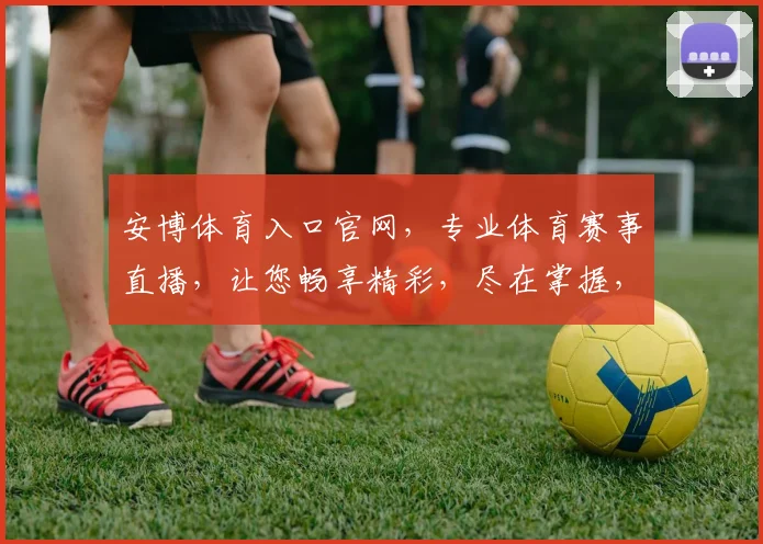 安博体育入口官网，专业体育赛事直播，让您畅享精彩，尽在掌握，不容错过