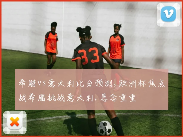 希腊vs意大利比分预测,欧洲杯焦点战希腊挑战意大利,悬念重重