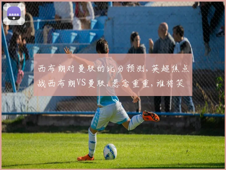 西布朗对曼联的比分预测,英超焦点战西布朗VS曼联,悬念重重,谁将笑到最后