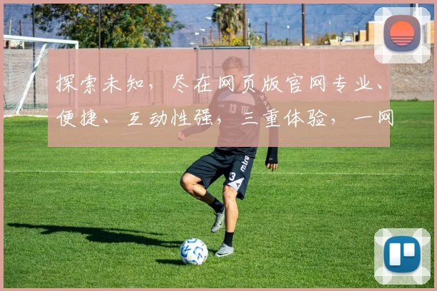 探索未知，尽在网页版官网专业、便捷、互动性强，三重体验，一网打尽